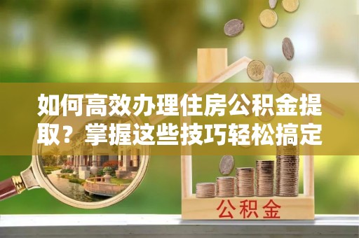 山丹如何高效办理住房公积金提取？掌握这些技巧轻松搞定