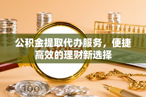 山丹公积金提取代办服务，便捷高效的理财新选择