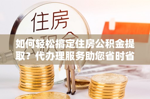山丹如何轻松搞定住房公积金提取？代办理服务助您省时省力