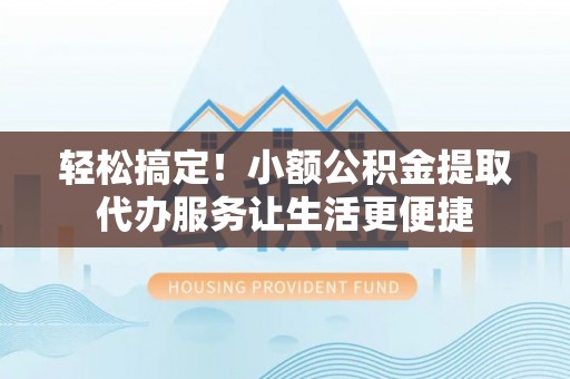 山丹轻松搞定！小额公积金提取代办服务让生活更便捷