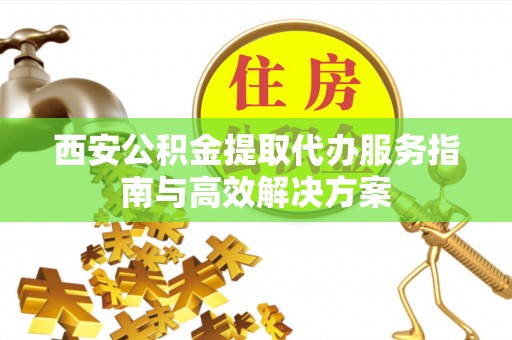 山丹西安公积金提取代办服务指南与高效解决方案