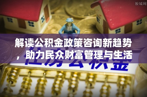 山丹解读公积金政策咨询新趋势，助力民众财富管理与生活规划