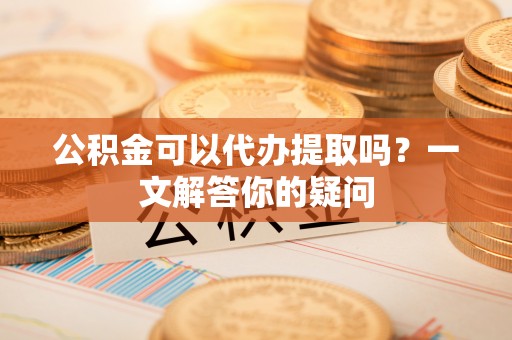 山丹公积金可以代办提取吗？一文解答你的疑问