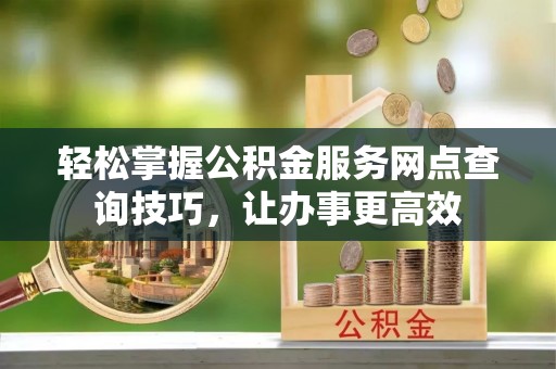 山丹轻松掌握公积金服务网点查询技巧，让办事更高效