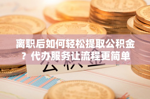 山丹离职后如何轻松提取公积金？代办服务让流程更简单