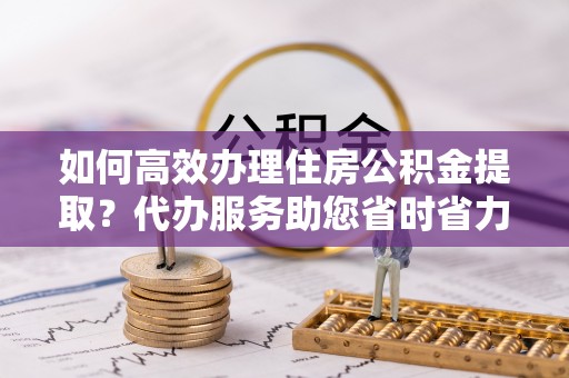 山丹如何高效办理住房公积金提取？代办服务助您省时省力