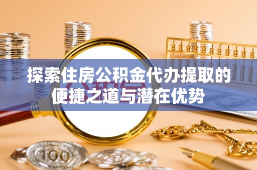 山丹探索住房公积金代办提取的便捷之道与潜在优势