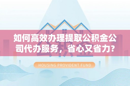 山丹如何高效办理提取公积金公司代办服务，省心又省力？
