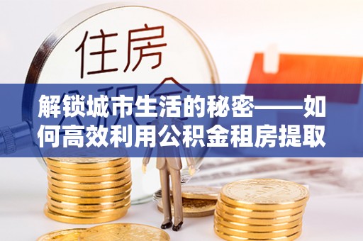 山丹解锁城市生活的秘密——如何高效利用公积金租房提取政策优化居住体验