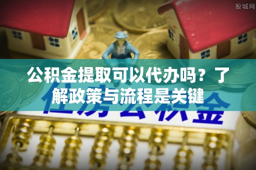 山丹公积金提取可以代办吗？了解政策与流程是关键