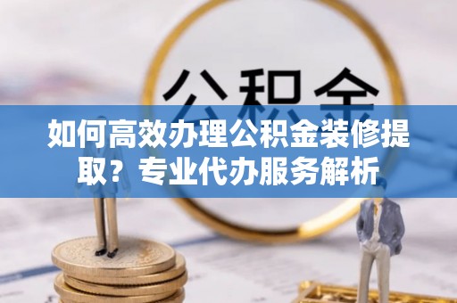 山丹如何高效办理公积金装修提取？专业代办服务解析