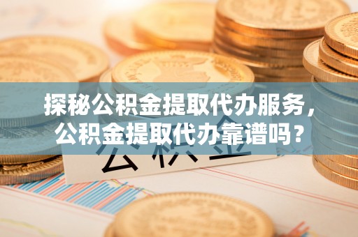 山丹探秘公积金提取代办服务，公积金提取代办靠谱吗？
