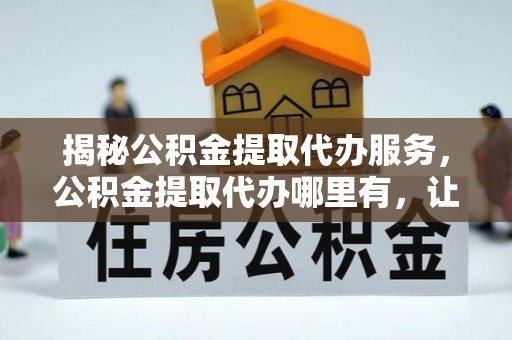山丹揭秘公积金提取代办服务，公积金提取代办哪里有，让你省时省心的解决方案