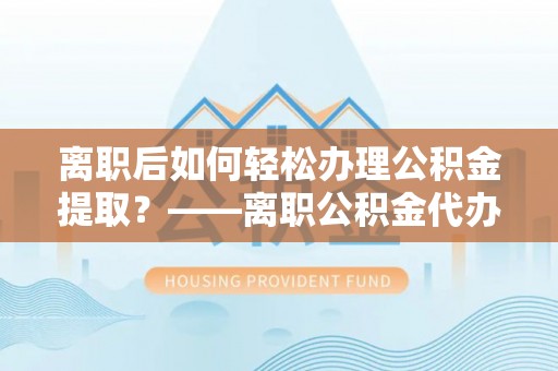 山丹离职后如何轻松办理公积金提取？——离职公积金代办提取服务详解