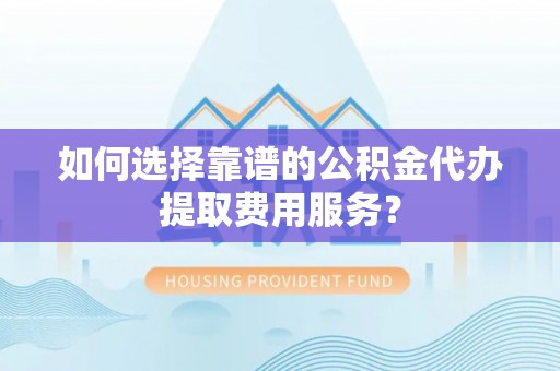 山丹如何选择靠谱的公积金代办提取费用服务？