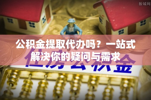 山丹公积金提取代办吗？一站式解决你的疑问与需求