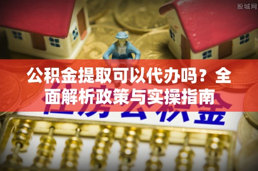 山丹公积金提取可以代办吗？全面解析政策与实操指南