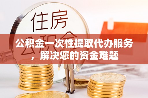 山丹公积金一次性提取代办服务，解决您的资金难题