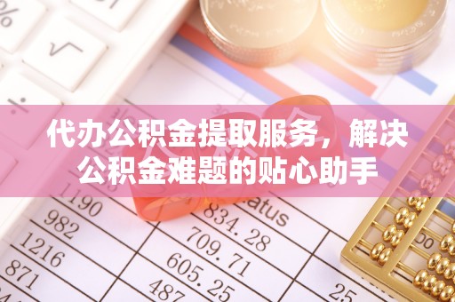 山丹代办公积金提取服务，解决公积金难题的贴心助手