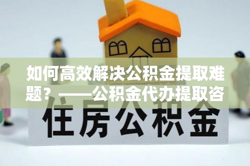 山丹如何高效解决公积金提取难题？——公积金代办提取咨询服务全解析
