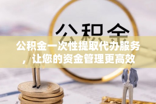 山丹公积金一次性提取代办服务，让您的资金管理更高效