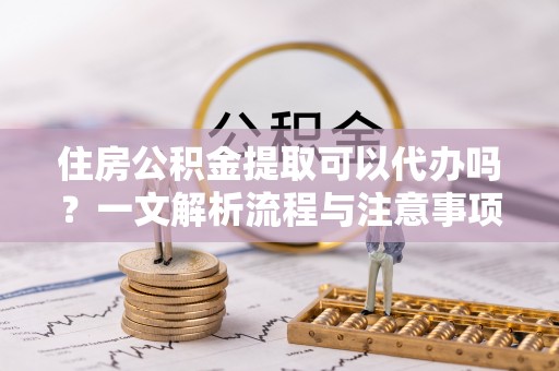 山丹住房公积金提取可以代办吗？一文解析流程与注意事项