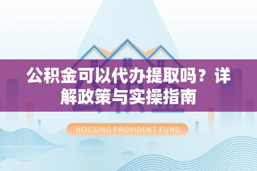 山丹公积金可以代办提取吗？详解政策与实操指南