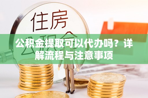 山丹公积金提取可以代办吗？详解流程与注意事项