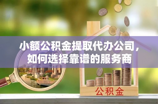 山丹小额公积金提取代办公司，如何选择靠谱的服务商
