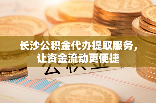 山丹长沙公积金代办提取服务，让资金流动更便捷