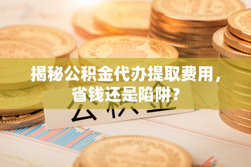 山丹揭秘公积金代办提取费用，省钱还是陷阱？