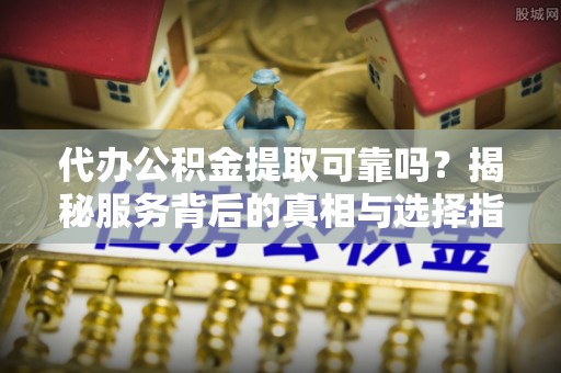 山丹代办公积金提取可靠吗？揭秘服务背后的真相与选择指南