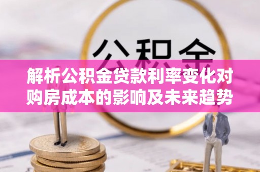山丹解析公积金贷款利率变化对购房成本的影响及未来趋势