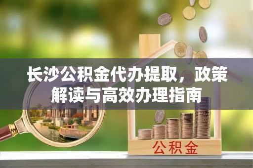 山丹长沙公积金代办提取，政策解读与高效办理指南