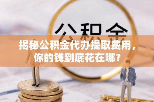 山丹揭秘公积金代办提取费用，你的钱到底花在哪？