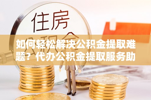 山丹如何轻松解决公积金提取难题？代办公积金提取服务助您一臂之力