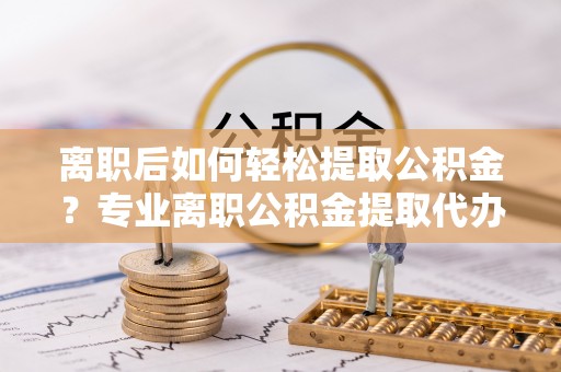 山丹离职后如何轻松提取公积金？专业离职公积金提取代办服务指南