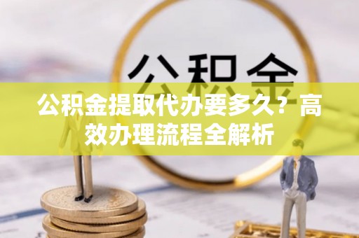 山丹公积金提取代办要多久？高效办理流程全解析
