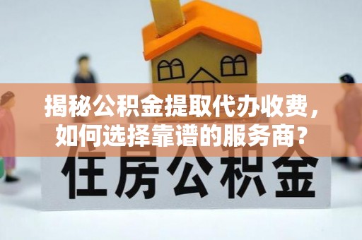 山丹揭秘公积金提取代办收费，如何选择靠谱的服务商？