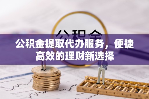 山丹公积金提取代办服务，便捷高效的理财新选择