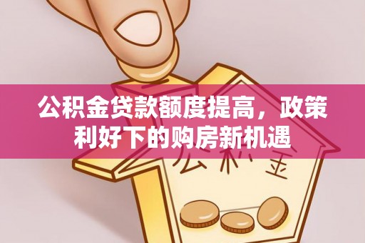 山丹公积金贷款额度提高，政策利好下的购房新机遇