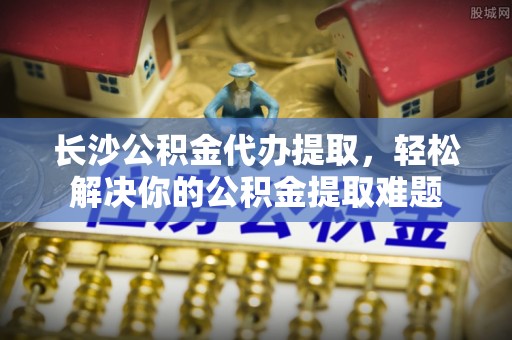 山丹长沙公积金代办提取，轻松解决你的公积金提取难题