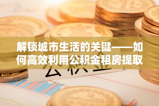 山丹解锁城市生活的关键——如何高效利用公积金租房提取实现居住自由