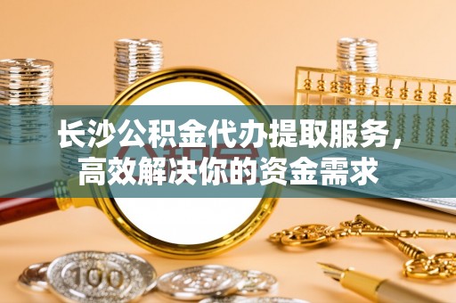 山丹长沙公积金代办提取服务，高效解决你的资金需求