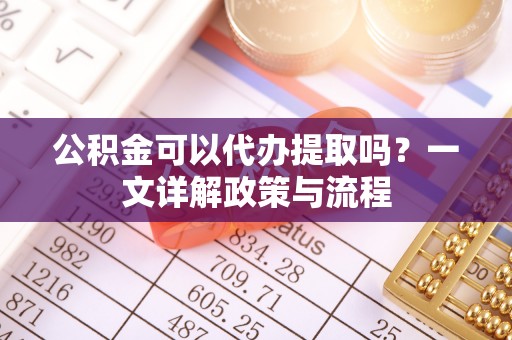 山丹公积金可以代办提取吗？一文详解政策与流程