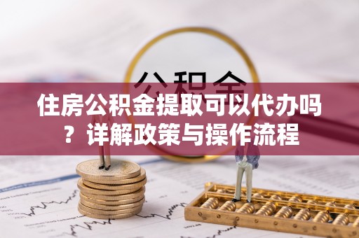 山丹住房公积金提取可以代办吗？详解政策与操作流程