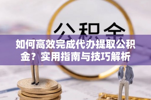 山丹如何高效完成代办提取公积金？实用指南与技巧解析