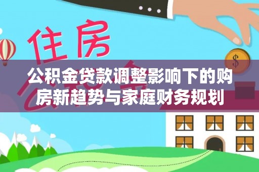 山丹公积金贷款调整影响下的购房新趋势与家庭财务规划