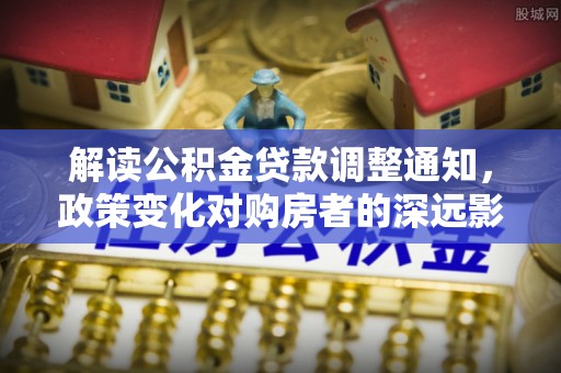 山丹解读公积金贷款调整通知，政策变化对购房者的深远影响