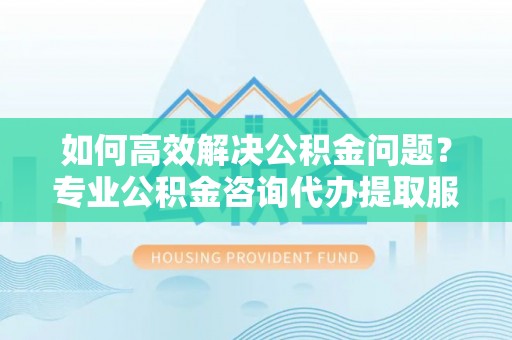 山丹如何高效解决公积金问题？专业公积金咨询代办提取服务来帮你